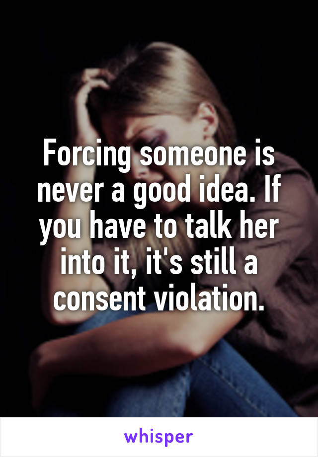 Forcing someone is never a good idea. If you have to talk her into it, it's still a consent violation.