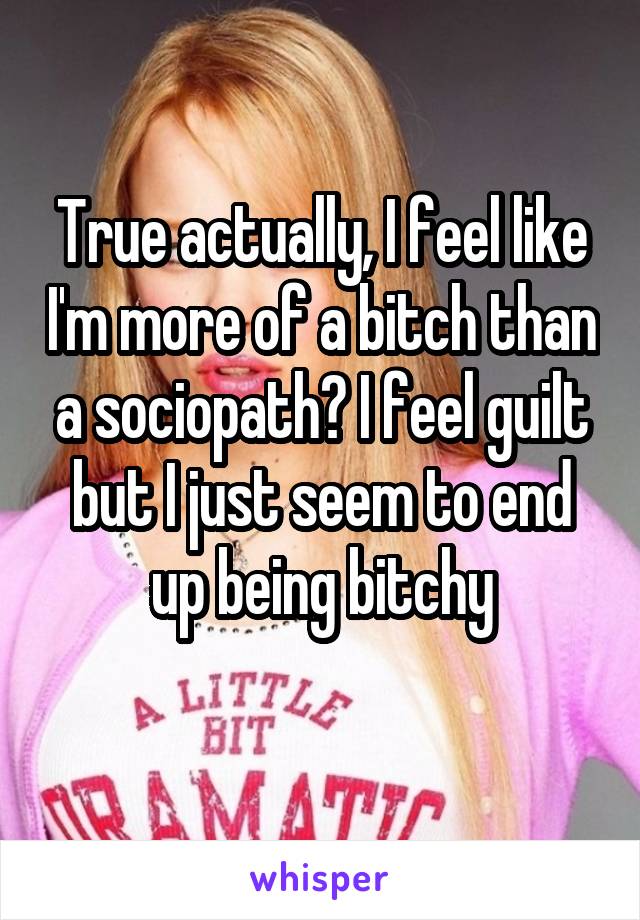 True actually, I feel like I'm more of a bitch than a sociopath? I feel guilt but I just seem to end up being bitchy
