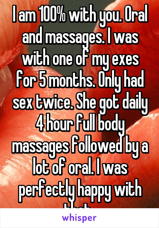 I am 100% with you. Oral and massages. I was with one of my exes for 5 months. Only had sex twice. She got daily 4 hour full body massages followed by a lot of oral. I was perfectly happy with that. 