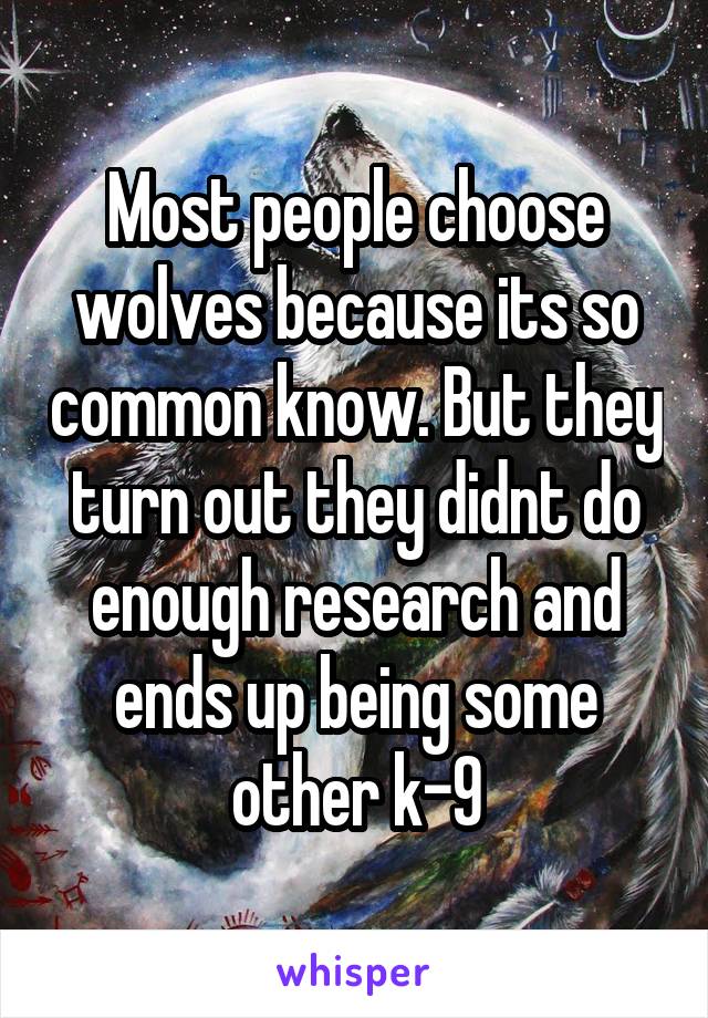 Most people choose wolves because its so common know. But they turn out they didnt do enough research and ends up being some other k-9