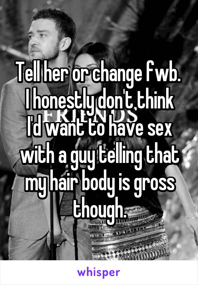 Tell her or change fwb. 
I honestly don't think I'd want to have sex with a guy telling that my hair body is gross though.