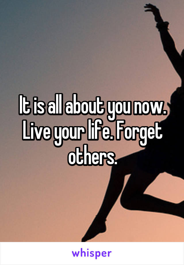 It is all about you now. Live your life. Forget others.