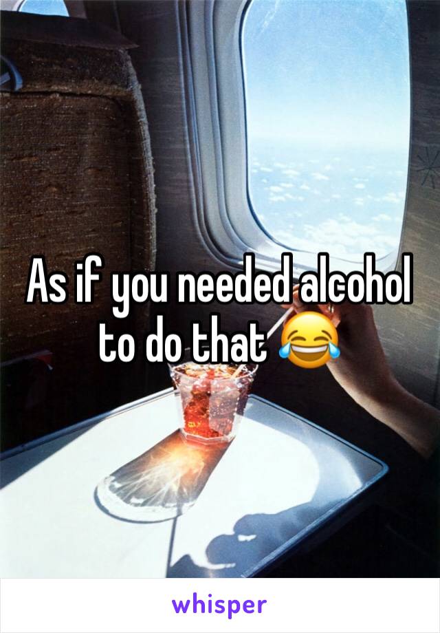 As if you needed alcohol to do that 😂