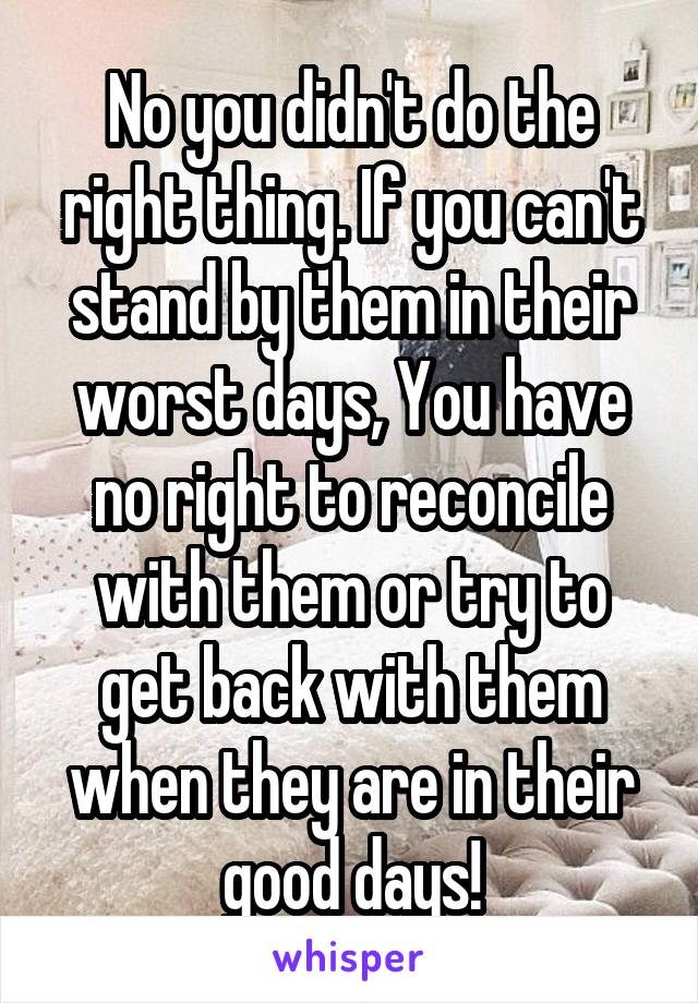 No you didn't do the right thing. If you can't stand by them in their worst days, You have no right to reconcile with them or try to get back with them when they are in their good days!
