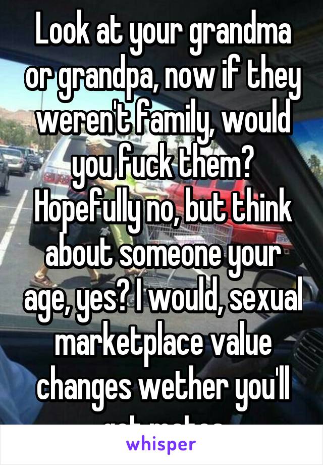 Look at your grandma or grandpa, now if they weren't family, would you fuck them? Hopefully no, but think about someone your age, yes? I would, sexual marketplace value changes wether you'll get mates