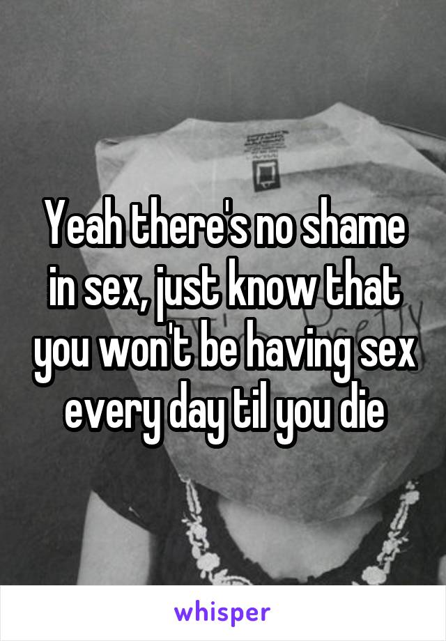 Yeah there's no shame in sex, just know that you won't be having sex every day til you die