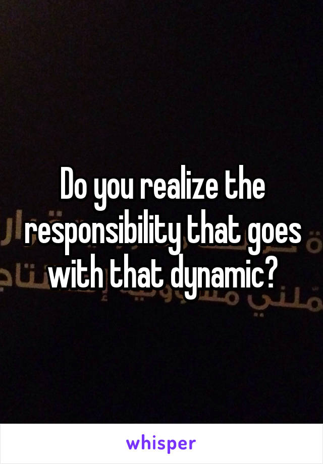 Do you realize the responsibility that goes with that dynamic?