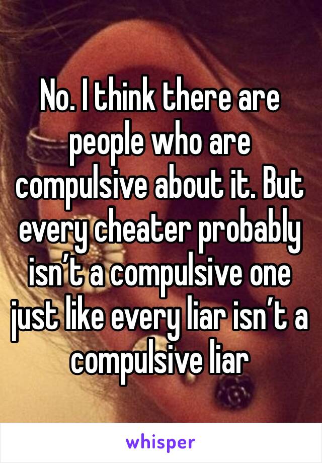 No. I think there are people who are compulsive about it. But every cheater probably isn’t a compulsive one just like every liar isn’t a compulsive liar 