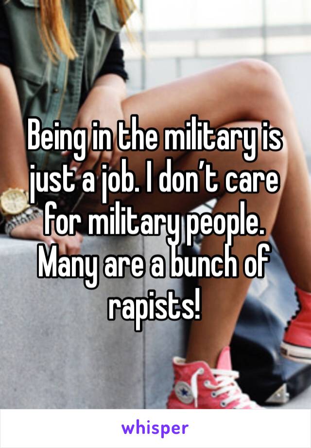 Being in the military is just a job. I don’t care for military people.  Many are a bunch of rapists! 