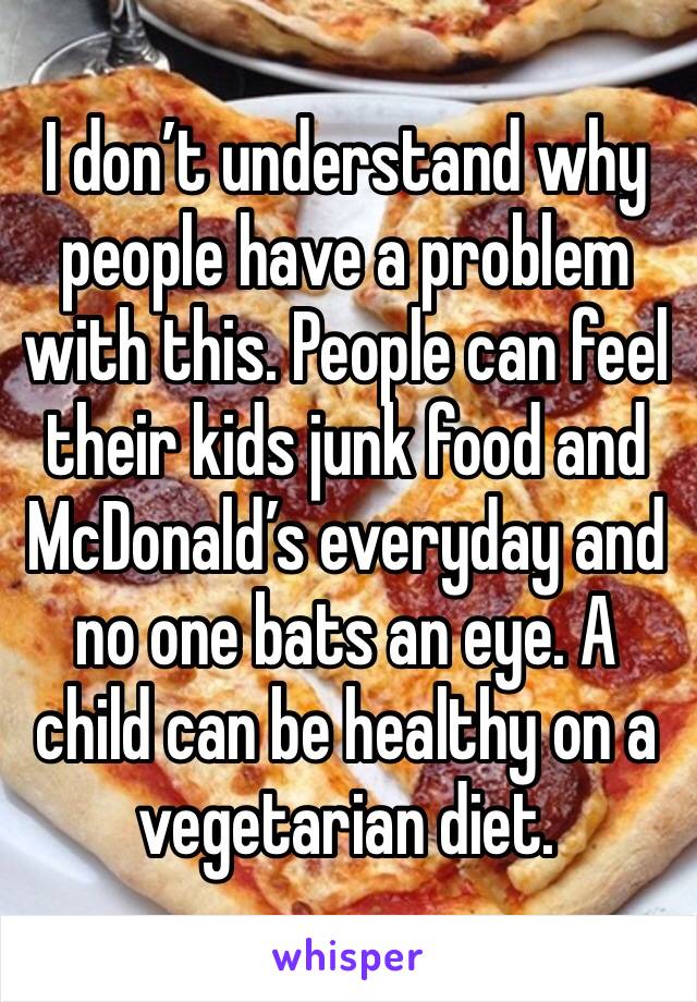 I don’t understand why people have a problem with this. People can feel their kids junk food and McDonald’s everyday and no one bats an eye. A child can be healthy on a vegetarian diet. 
