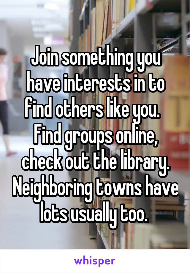 Join something you have interests in to find others like you.   Find groups online, check out the library. Neighboring towns have lots usually too. 