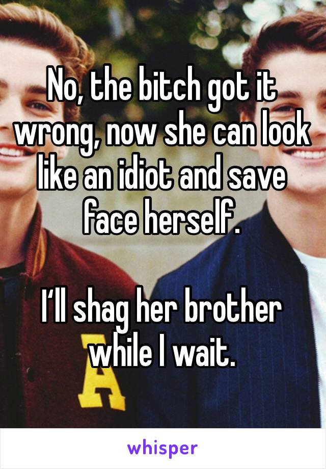 No, the bitch got it wrong, now she can look like an idiot and save face herself.

I‘ll shag her brother while I wait.