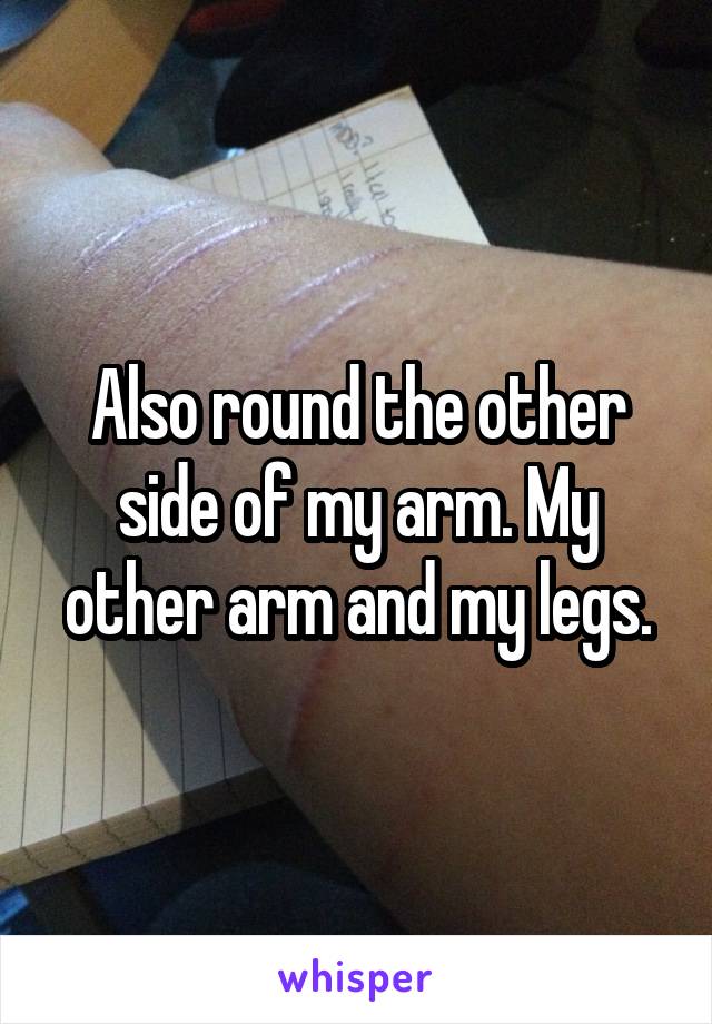 Also round the other side of my arm. My other arm and my legs.