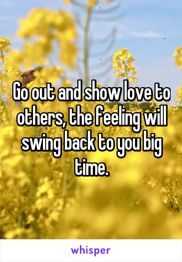 Go out and show love to others, the feeling will swing back to you big time.