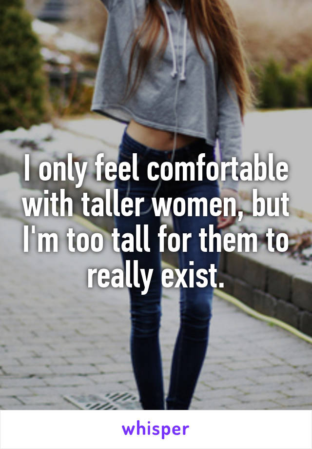 I only feel comfortable with taller women, but I'm too tall for them to really exist.