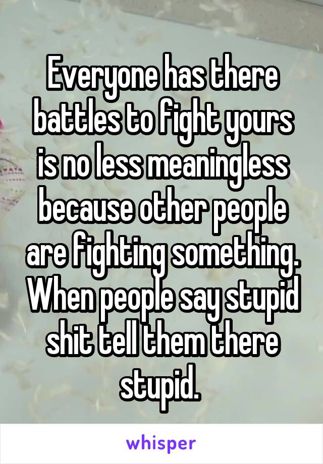 Everyone has there battles to fight yours is no less meaningless because other people are fighting something. When people say stupid shit tell them there stupid. 