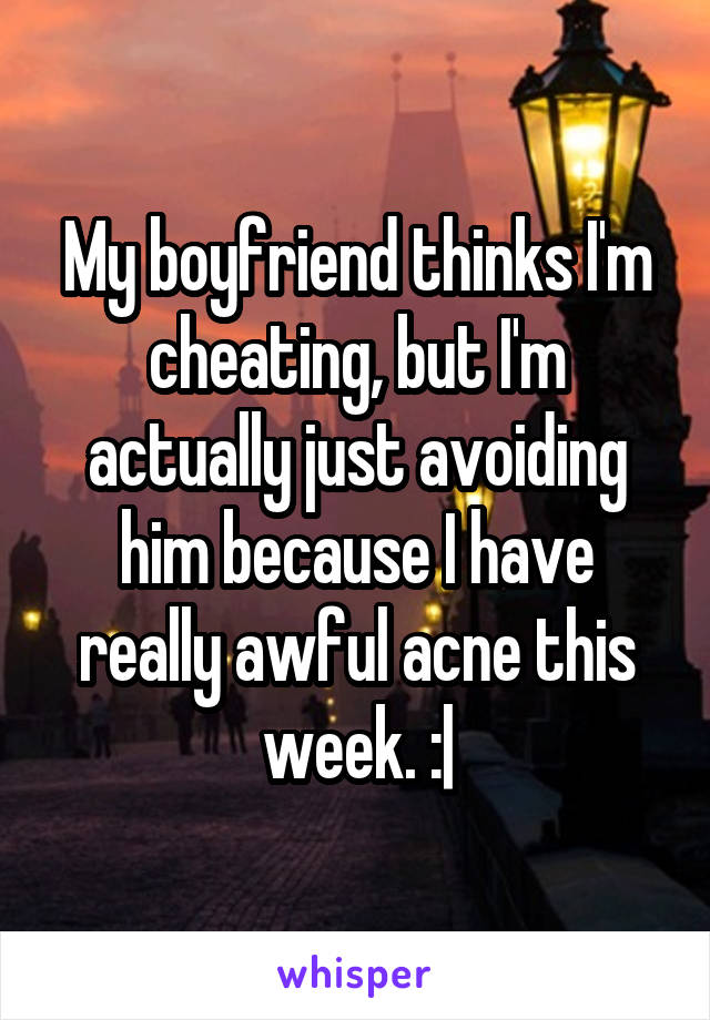 My boyfriend thinks I'm cheating, but I'm actually just avoiding him because I have really awful acne this week. :|