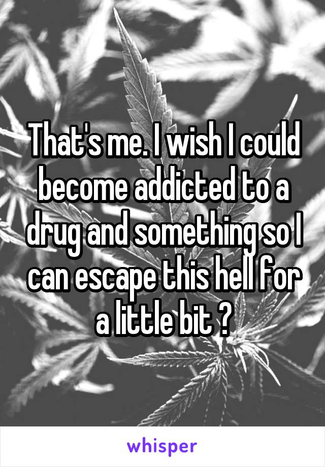 That's me. I wish I could become addicted to a drug and something so I can escape this hell for a little bit 😩