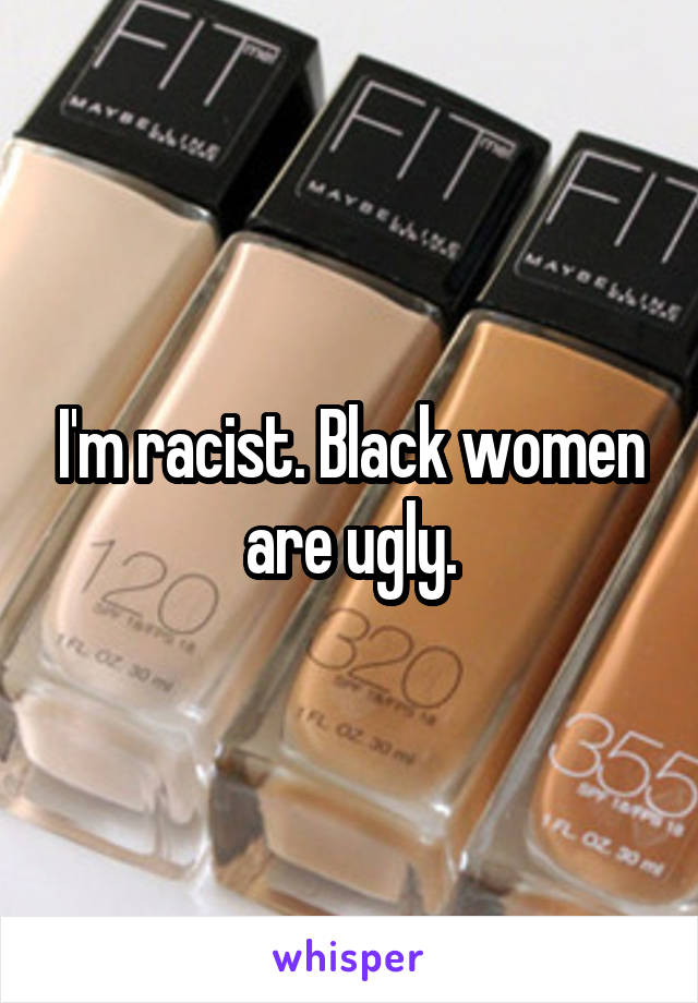 I'm racist. Black women are ugly.