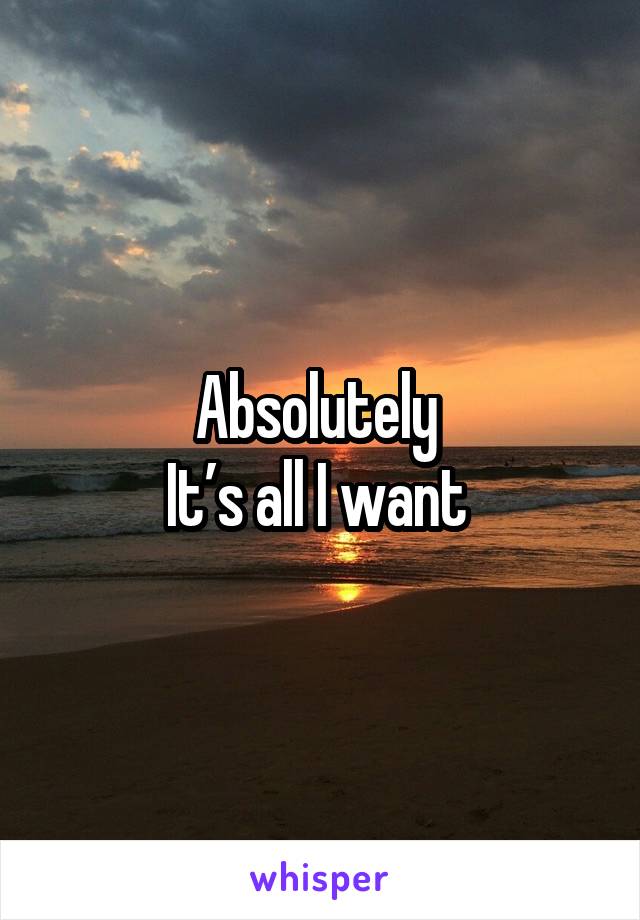 Absolutely 
It’s all I want 