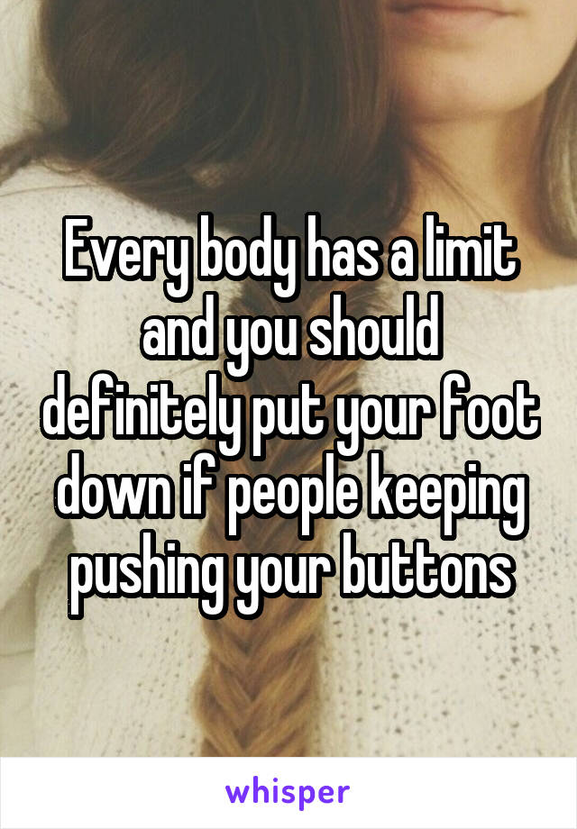 Every body has a limit and you should definitely put your foot down if people keeping pushing your buttons