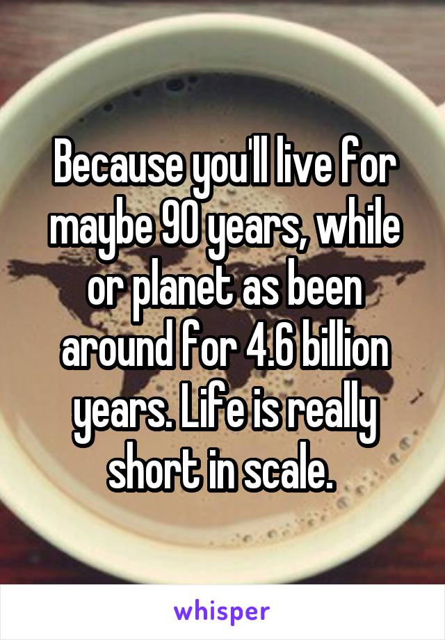Because you'll live for maybe 90 years, while or planet as been around for 4.6 billion years. Life is really short in scale. 