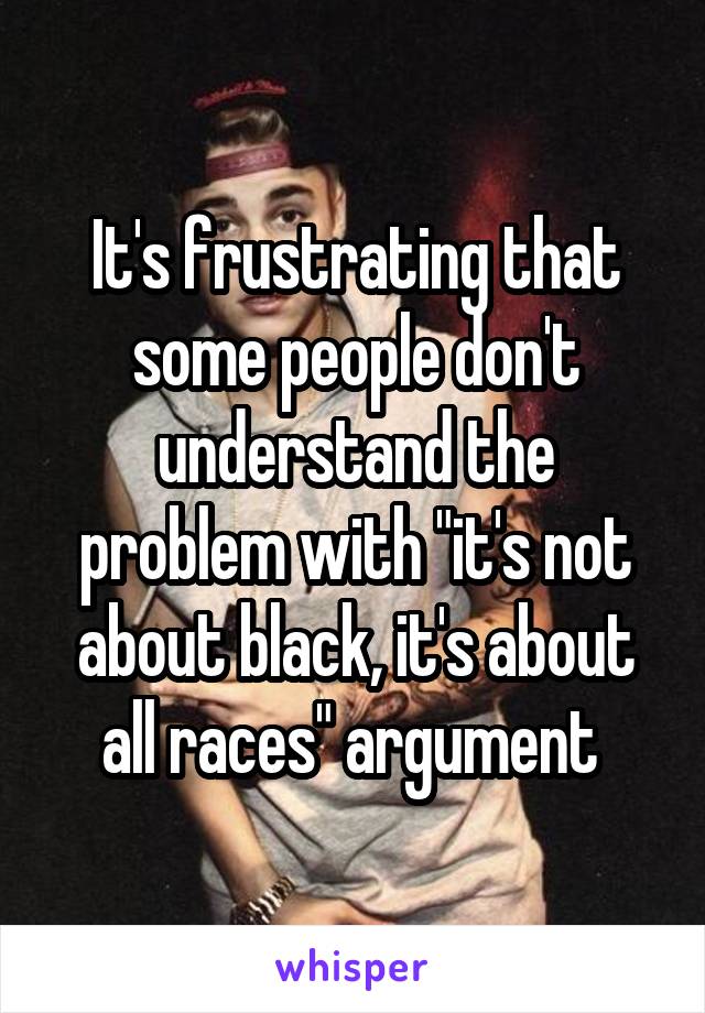 It's frustrating that some people don't understand the problem with "it's not about black, it's about all races" argument 