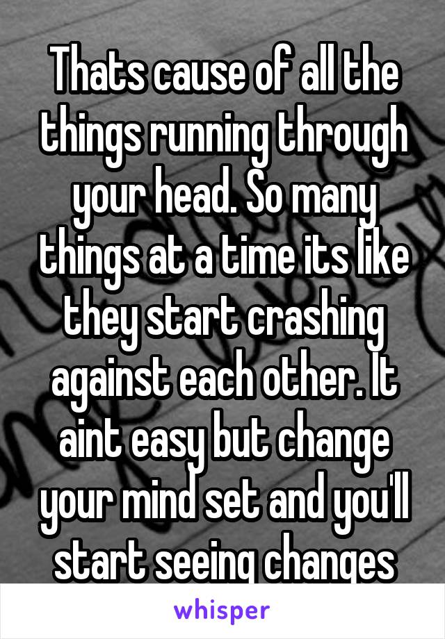 Thats cause of all the things running through your head. So many things at a time its like they start crashing against each other. It aint easy but change your mind set and you'll start seeing changes