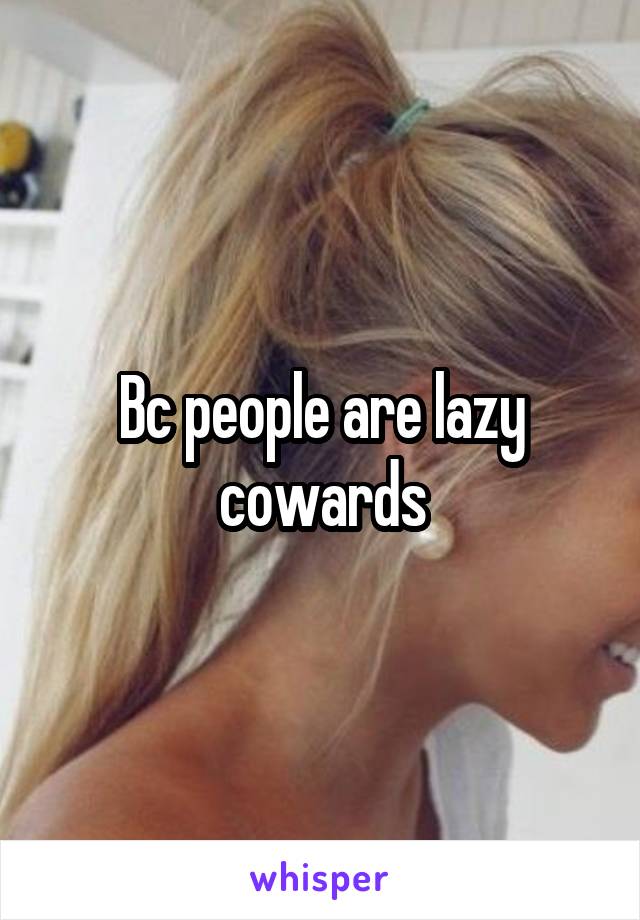 Bc people are lazy cowards