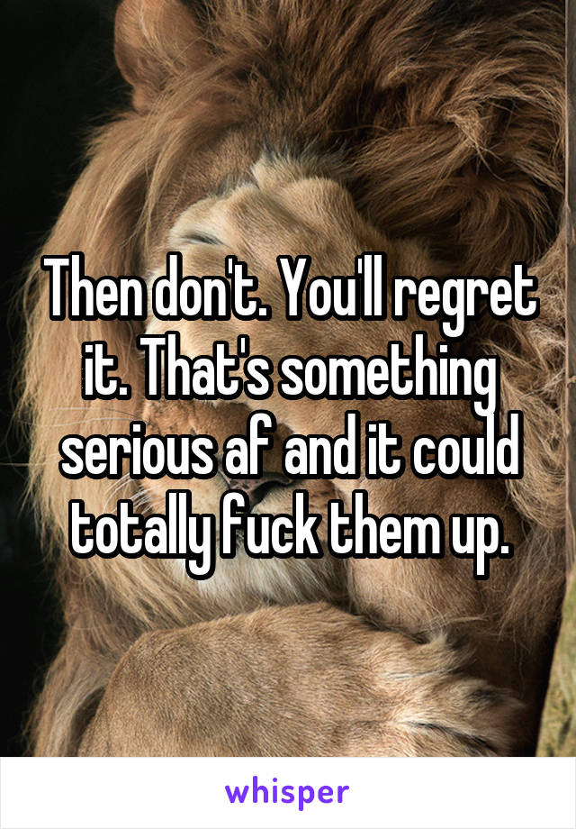 Then don't. You'll regret it. That's something serious af and it could totally fuck them up.