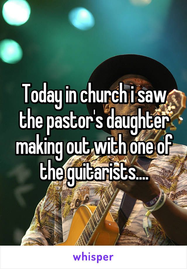 Today in church i saw the pastor's daughter making out with one of the guitarists....
