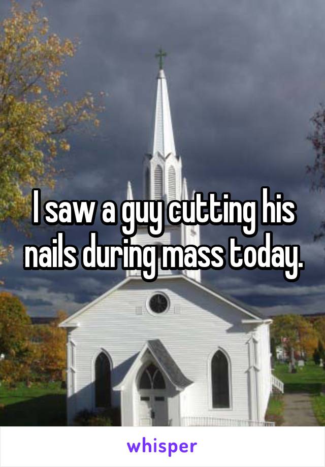 I saw a guy cutting his nails during mass today.