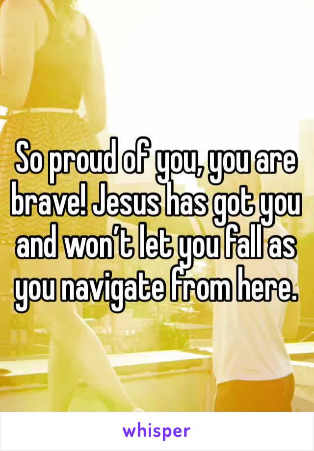 So proud of you, you are brave! Jesus has got you and won’t let you fall as you navigate from here.