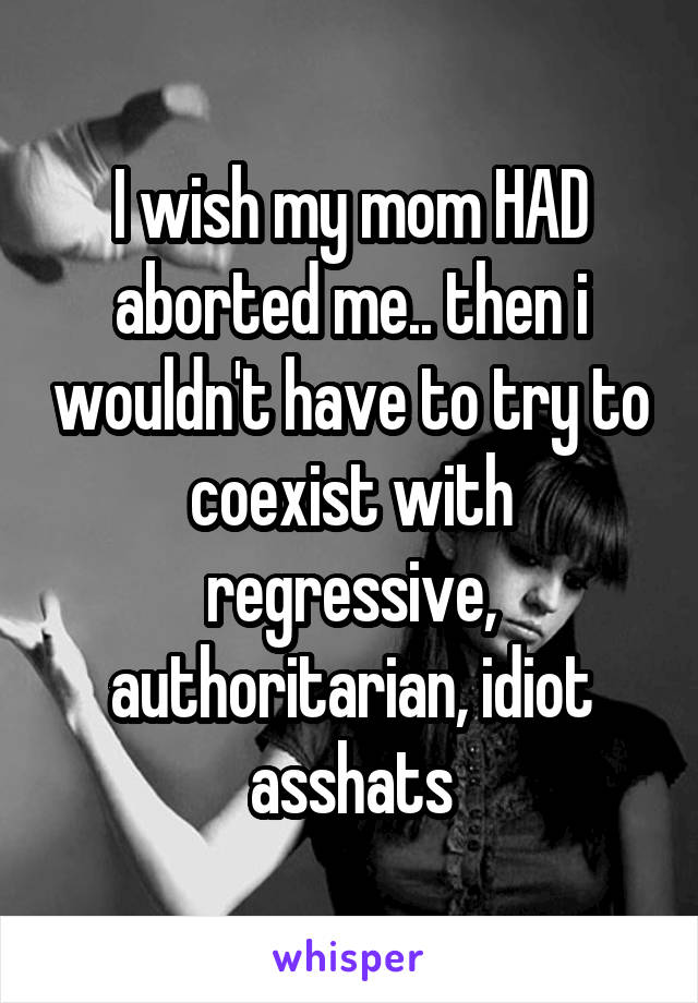 I wish my mom HAD aborted me.. then i wouldn't have to try to coexist with regressive, authoritarian, idiot asshats