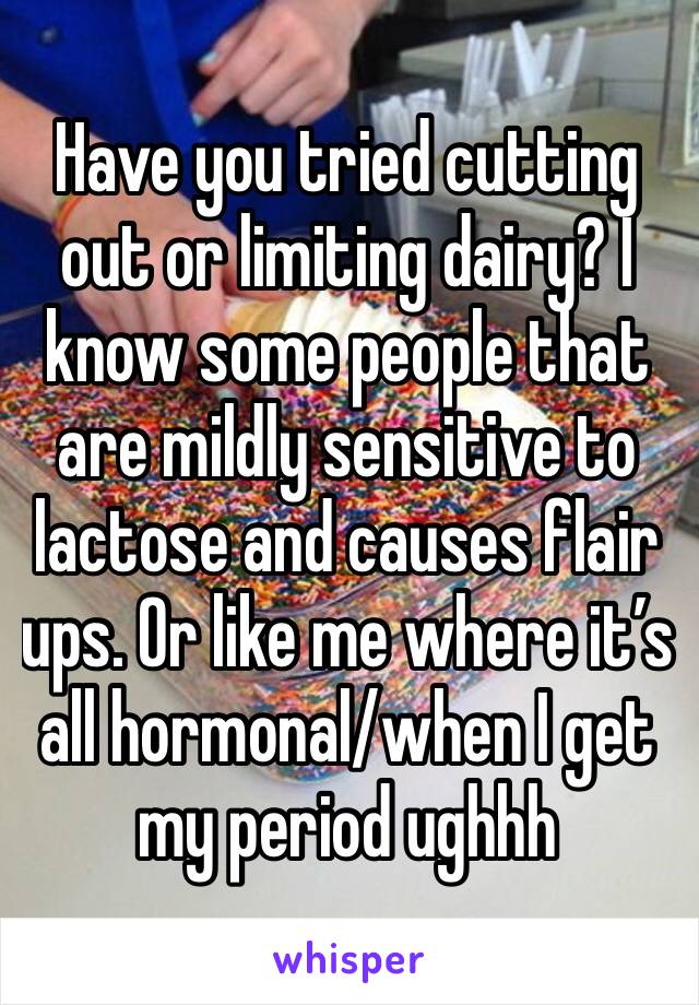 Have you tried cutting out or limiting dairy? I know some people that are mildly sensitive to lactose and causes flair ups. Or like me where it’s all hormonal/when I get my period ughhh