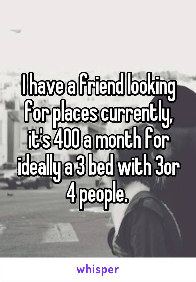 I have a friend looking for places currently, it's 400 a month for ideally a 3 bed with 3or 4 people. 