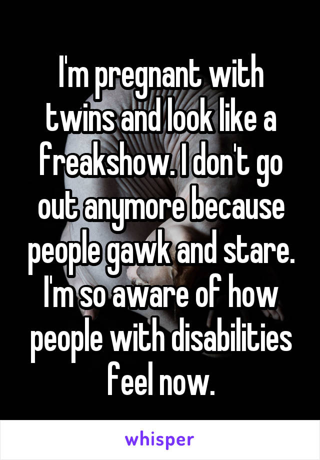 I'm pregnant with twins and look like a freakshow. I don't go out anymore because people gawk and stare. I'm so aware of how people with disabilities feel now.