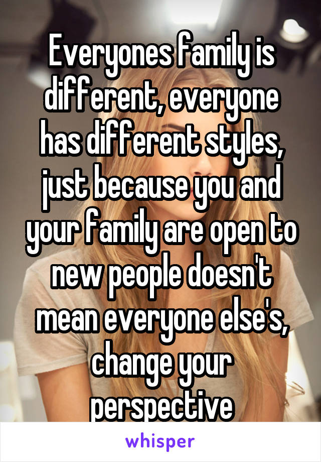 Everyones family is different, everyone has different styles, just because you and your family are open to new people doesn't mean everyone else's, change your perspective