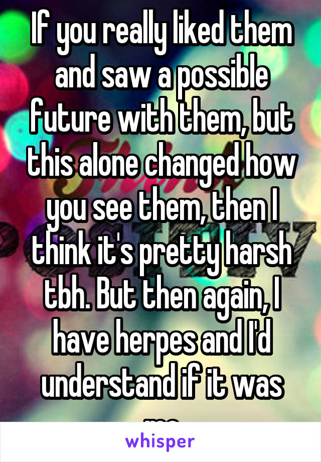 If you really liked them and saw a possible future with them, but this alone changed how you see them, then I think it's pretty harsh tbh. But then again, I have herpes and I'd understand if it was me