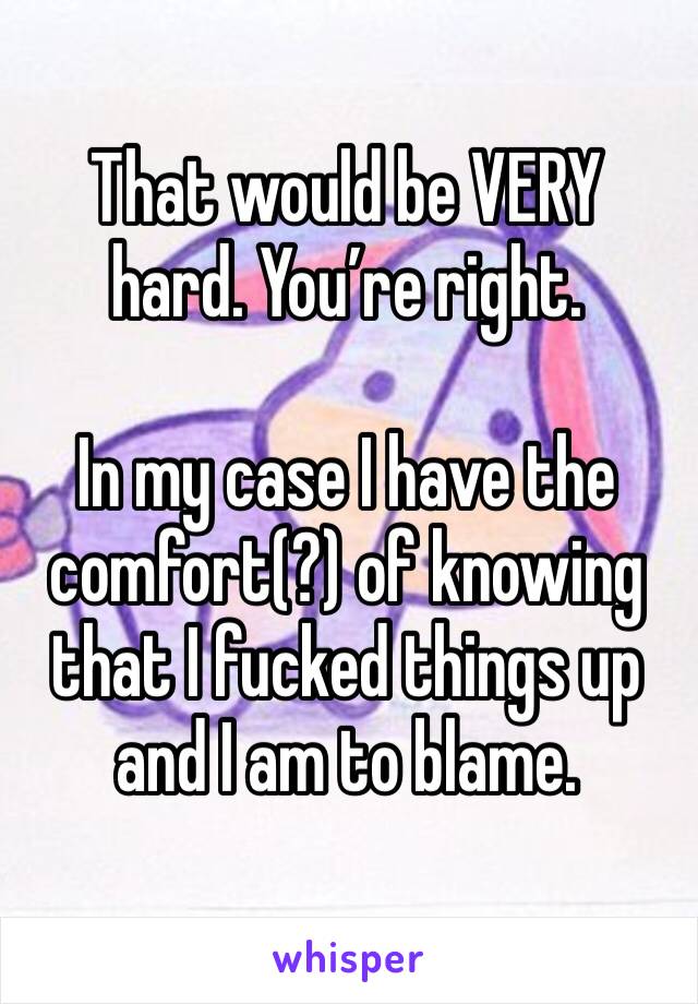 That would be VERY hard. You’re right. 

In my case I have the comfort(?) of knowing that I fucked things up and I am to blame. 