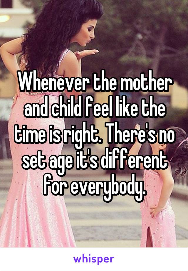 Whenever the mother and child feel like the time is right. There's no set age it's different for everybody.