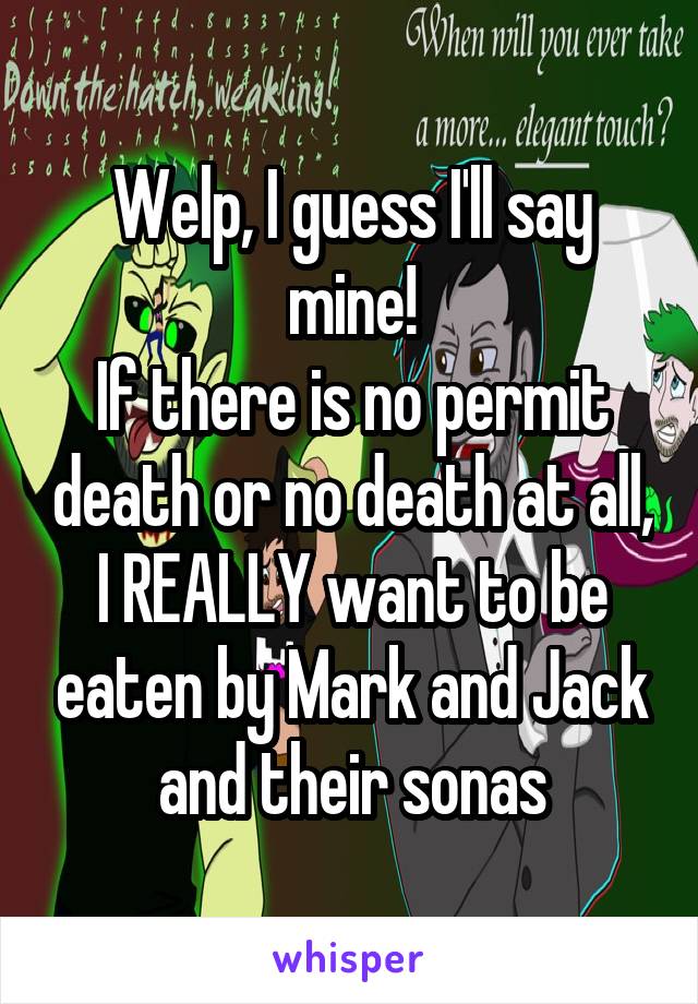 Welp, I guess I'll say mine!
If there is no permit death or no death at all,
I REALLY want to be eaten by Mark and Jack and their sonas