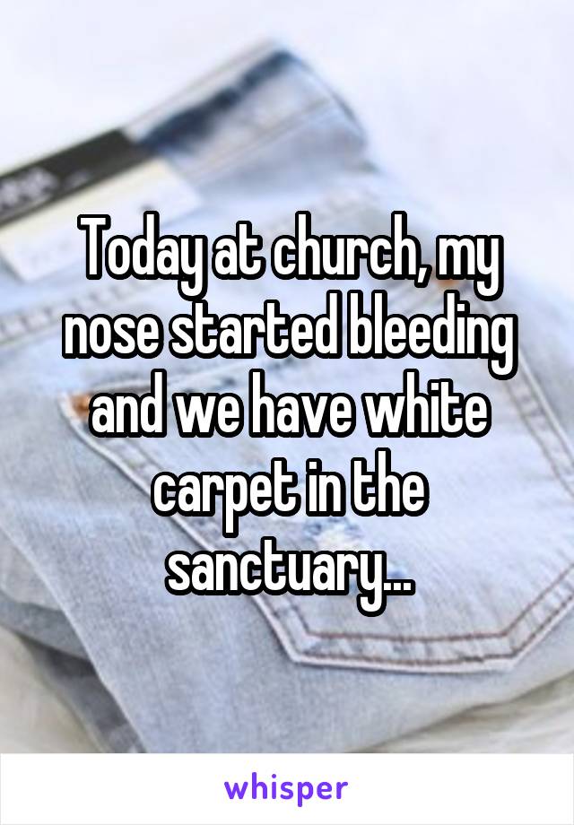 Today at church, my nose started bleeding and we have white carpet in the sanctuary...