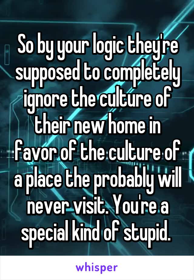 So by your logic they're supposed to completely ignore the culture of their new home in favor of the culture of a place the probably will never visit. You're a special kind of stupid. 