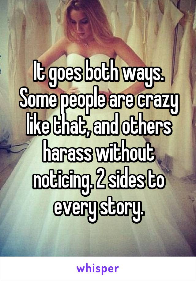 It goes both ways. Some people are crazy like that, and others harass without noticing. 2 sides to every story.