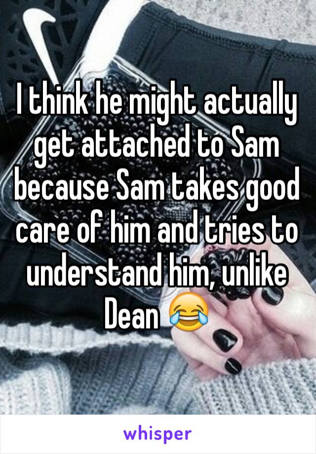 I think he might actually get attached to Sam because Sam takes good care of him and tries to understand him, unlike Dean 😂