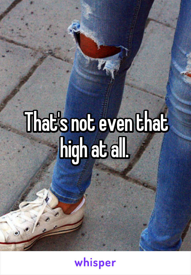 That's not even that high at all. 