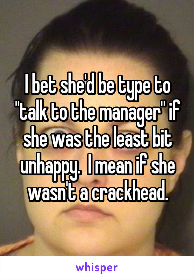 I bet she'd be type to "talk to the manager" if she was the least bit unhappy.  I mean if she wasn't a crackhead.