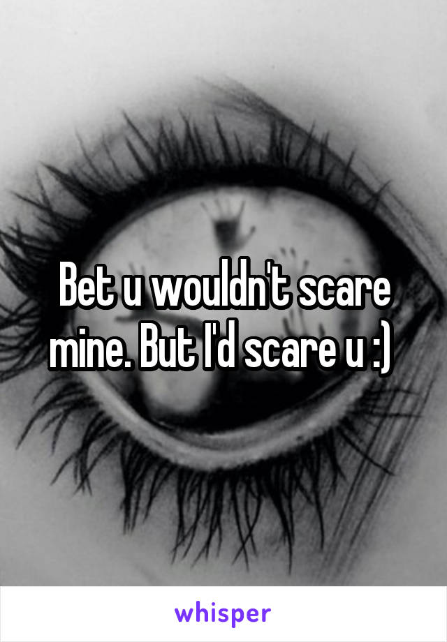 Bet u wouldn't scare mine. But I'd scare u :) 