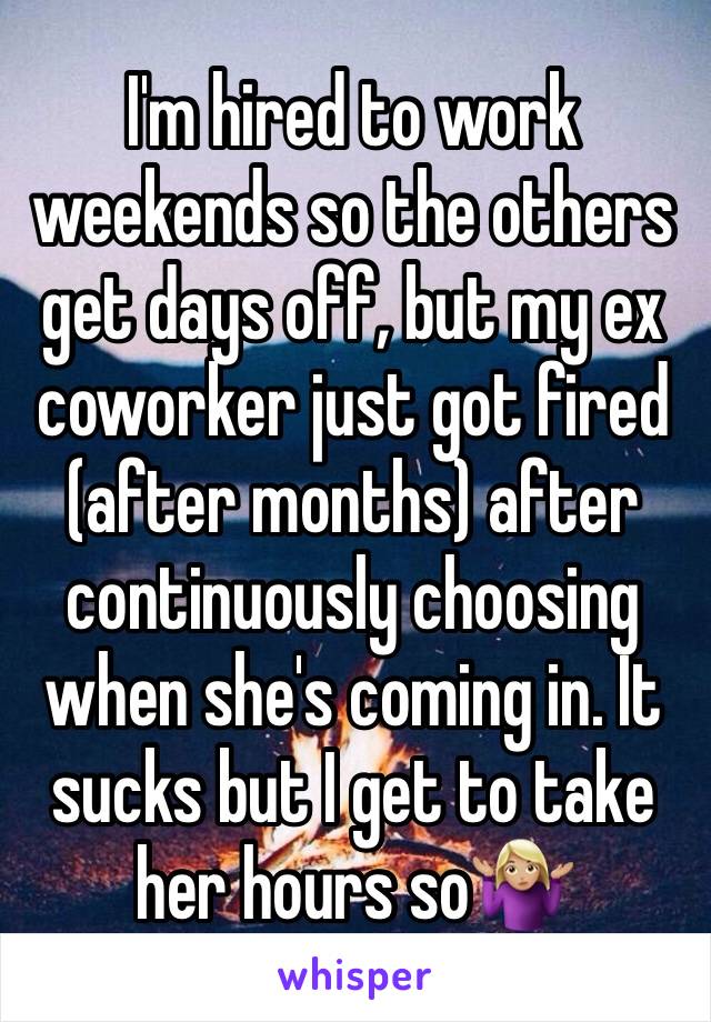 I'm hired to work weekends so the others get days off, but my ex coworker just got fired (after months) after continuously choosing when she's coming in. It sucks but I get to take her hours so🤷🏼‍♀️